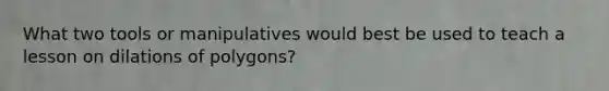 What two tools or manipulatives would best be used to teach a lesson on dilations of polygons?