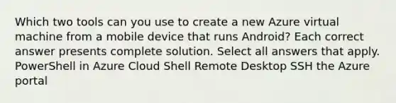 Which two tools can you use to create a new Azure virtual machine from a mobile device that runs Android? Each correct answer presents complete solution. Select all answers that apply. PowerShell in Azure Cloud Shell Remote Desktop SSH the Azure portal