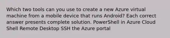 Which two tools can you use to create a new Azure virtual machine from a mobile device that runs Android? Each correct answer presents complete solution. PowerShell in Azure Cloud Shell Remote Desktop SSH the Azure portal