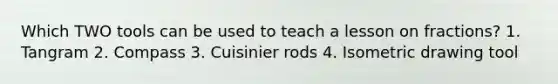 Which TWO tools can be used to teach a lesson on fractions? 1. Tangram 2. Compass 3. Cuisinier rods 4. Isometric drawing tool