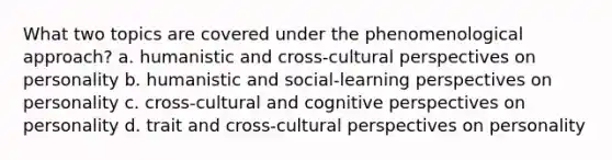 What two topics are covered under the phenomenological approach? a. humanistic and cross-cultural perspectives on personality b. humanistic and social-learning perspectives on personality c. cross-cultural and cognitive perspectives on personality d. trait and cross-cultural perspectives on personality