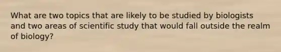 What are two topics that are likely to be studied by biologists and two areas of scientific study that would fall outside the realm of biology?