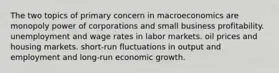 The two topics of primary concern in macroeconomics are monopoly power of corporations and small business profitability. unemployment and wage rates in labor markets. oil prices and housing markets. short-run fluctuations in output and employment and long-run economic growth.