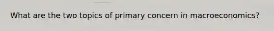 What are the two topics of primary concern in macroeconomics?