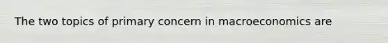 The two topics of primary concern in macroeconomics are