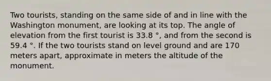 Two tourists, standing on the same side of and in line with the Washington monument, are looking at its top. The angle of elevation from the first tourist is 33.8 °, and from the second is 59.4 °. If the two tourists stand on level ground and are 170 meters apart, approximate in meters the altitude of the monument.