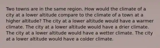 Two towns are in the same region. How would the climate of a city at a lower altitude compare to the climate of a town at a higher altitude? The city at a lower altitude would have a warmer climate. The city at a lower altitude would have a drier climate. The city at a lower altitude would have a wetter climate. The city at a lower altitude would have a colder climate.