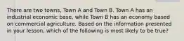 There are two towns, Town A and Town B. Town A has an industrial economic base, while Town B has an economy based on commercial agriculture. Based on the information presented in your lesson, which of the following is most likely to be true?