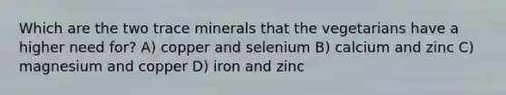 Which are the two trace minerals that the vegetarians have a higher need for? A) copper and selenium B) calcium and zinc C) magnesium and copper D) iron and zinc