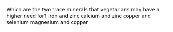 Which are the two trace minerals that vegetarians may have a higher need for? iron and zinc calcium and zinc copper and selenium magnesium and copper