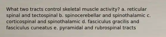 What two tracts control skeletal muscle activity? a. reticular spinal and tectospinal b. spinocerebellar and spinothalamic c. corticospinal and spinothalamic d. fasciculus gracilis and fasciculus cuneatus e. pyramidal and rubrospinal tracts