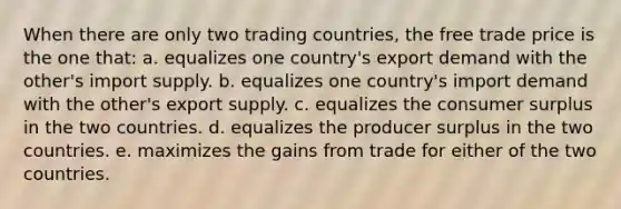 When there are only two trading countries, the free trade price is the one that: a. equalizes one country's export demand with the other's import supply. b. equalizes one country's import demand with the other's export supply. c. equalizes the <a href='https://www.questionai.com/knowledge/k77rlOEdsf-consumer-surplus' class='anchor-knowledge'>consumer surplus</a> in the two countries. d. equalizes the producer surplus in the two countries. e. maximizes the gains from trade for either of the two countries.