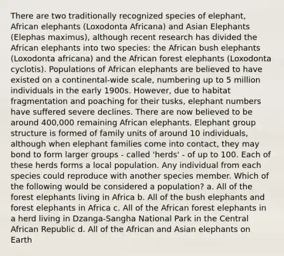 There are two traditionally recognized species of elephant, African elephants (Loxodonta Africana) and Asian Elephants (Elephas maximus), although recent research has divided the African elephants into two species: the African bush elephants (Loxodonta africana) and the African forest elephants (Loxodonta cyclotis). Populations of African elephants are believed to have existed on a continental-wide scale, numbering up to 5 million individuals in the early 1900s. However, due to habitat fragmentation and poaching for their tusks, elephant numbers have suffered severe declines. There are now believed to be around 400,000 remaining African elephants. Elephant group structure is formed of family units of around 10 individuals, although when elephant families come into contact, they may bond to form larger groups - called 'herds' - of up to 100. Each of these herds forms a local population. Any individual from each species could reproduce with another species member. Which of the following would be considered a population? a. All of the forest elephants living in Africa b. All of the bush elephants and forest elephants in Africa c. All of the African forest elephants in a herd living in Dzanga-Sangha National Park in the Central African Republic d. All of the African and Asian elephants on Earth