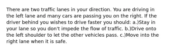 There are two traffic lanes in your direction. You are driving in the left lane and many cars are passing you on the right. If the driver behind you wishes to drive faster you should: a.)Stay in your lane so you don't impede the flow of traffic. b.)Drive onto the left shoulder to let the other vehicles pass. c.)Move into the right lane when it is safe.