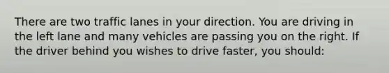 There are two traffic lanes in your direction. You are driving in the left lane and many vehicles are passing you on the right. If the driver behind you wishes to drive faster, you should: