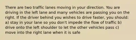 There are two traffic lanes moving in your direction. You are driving in the left lane and many vehicles are passing you on the right. If the driver behind you wishes to drive faster, you should: a) stay in your lane so you don't impede the flow of traffic b) drive onto the left shoulder to let the other vehicles pass c) move into the right lane when it is safe