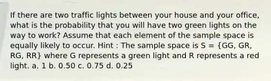 If there are two traffic lights between your house and your office, what is the probability that you will have two green lights on the way to work? Assume that each element of the sample space is equally likely to occur. Hint : The sample space is S = (GG, GR, RG, RR) where G represents a green light and R represents a red light. a. 1 b. 0.50 c. 0.75 d. 0.25