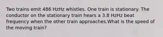 Two trains emit 486 HzHz whistles. One train is stationary. The conductor on the stationary train hears a 3.8 HzHz beat frequency when the other train approaches.What is the speed of the moving train?