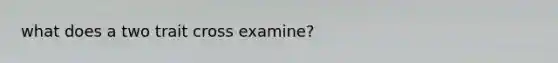 what does a two trait cross examine?