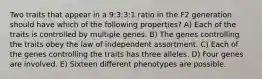 Two traits that appear in a 9:3:3:1 ratio in the F2 generation should have which of the following properties? A) Each of the traits is controlled by multiple genes. B) The genes controlling the traits obey the law of independent assortment. C) Each of the genes controlling the traits has three alleles. D) Four genes are involved. E) Sixteen different phenotypes are possible.