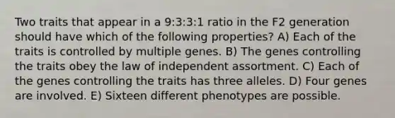 Two traits that appear in a 9:3:3:1 ratio in the F2 generation should have which of the following properties? A) Each of the traits is controlled by multiple genes. B) The genes controlling the traits obey the law of independent assortment. C) Each of the genes controlling the traits has three alleles. D) Four genes are involved. E) Sixteen different phenotypes are possible.