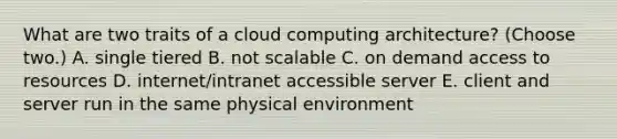 What are two traits of a cloud computing architecture? (Choose two.) A. single tiered B. not scalable C. on demand access to resources D. internet/intranet accessible server E. client and server run in the same physical environment