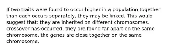 If two traits were found to occur higher in a population together than each occurs separately, they may be linked. This would suggest that: they are inherited on different chromosomes. crossover has occurred. they are found far apart on the same chromosome. the genes are close together on the same chromosome.