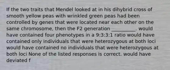 If the two traits that Mendel looked at in his dihybrid cross of smooth yellow peas with wrinkled green peas had been controlled by genes that were located near each other on the same chromosome, then the F2 generation __________. would have contained four phenotypes in a 9:3:3:1 ratio would have contained only individuals that were heterozygous at both loci would have contained no individuals that were heterozygous at both loci None of the listed responses is correct. would have deviated f