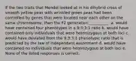 If the two traits that Mendel looked at in his dihybrid cross of smooth yellow peas with wrinkled green peas had been controlled by genes that were located near each other on the same chromosome, then the F2 generation __________. a. would have contained four phenotypes in a 9:3:3:1 ratio b. would have contained only individuals that were heterozygous at both loci c. would have deviated from the 9:3:3:1 phenotypic ratio that is predicted by the law of independent assortment d. would have contained no individuals that were heterozygous at both loci e. None of the listed responses is correct.