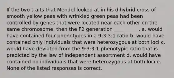 If the two traits that Mendel looked at in his dihybrid cross of smooth yellow peas with wrinkled green peas had been controlled by genes that were located near each other on the same chromosome, then the F2 generation __________. a. would have contained four phenotypes in a 9:3:3:1 ratio b. would have contained only individuals that were heterozygous at both loci c. would have deviated from the 9:3:3:1 phenotypic ratio that is predicted by the law of independent assortment d. would have contained no individuals that were heterozygous at both loci e. None of the listed responses is correct.