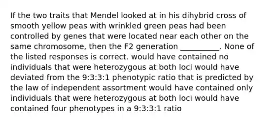 If the two traits that Mendel looked at in his dihybrid cross of smooth yellow peas with wrinkled green peas had been controlled by genes that were located near each other on the same chromosome, then the F2 generation __________. None of the listed responses is correct. would have contained no individuals that were heterozygous at both loci would have deviated from the 9:3:3:1 phenotypic ratio that is predicted by the law of independent assortment would have contained only individuals that were heterozygous at both loci would have contained four phenotypes in a 9:3:3:1 ratio