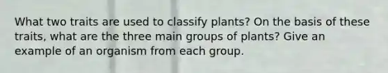 What two traits are used to classify plants? On the basis of these traits, what are the three main groups of plants? Give an example of an organism from each group.