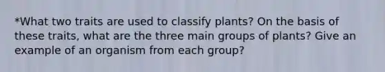 *What two traits are used to classify plants? On the basis of these traits, what are the three main groups of plants? Give an example of an organism from each group?