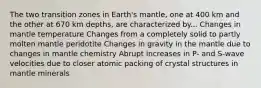 The two transition zones in Earth's mantle, one at 400 km and the other at 670 km depths, are characterized by... Changes in mantle temperature Changes from a completely solid to partly molten mantle peridotite Changes in gravity in the mantle due to changes in mantle chemistry Abrupt increases in P- and S-wave velocities due to closer atomic packing of crystal structures in mantle minerals