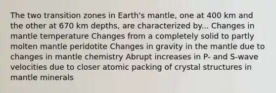 The two transition zones in Earth's mantle, one at 400 km and the other at 670 km depths, are characterized by... Changes in mantle temperature Changes from a completely solid to partly molten mantle peridotite Changes in gravity in the mantle due to changes in mantle chemistry Abrupt increases in P- and S-wave velocities due to closer atomic packing of crystal structures in mantle minerals