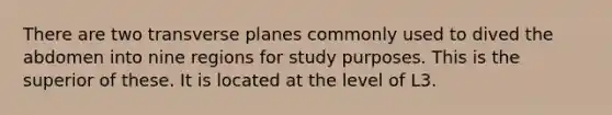 There are two transverse planes commonly used to dived the abdomen into nine regions for study purposes. This is the superior of these. It is located at the level of L3.