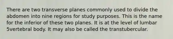 There are two transverse planes commonly used to divide the abdomen into nine regions for study purposes. This is the name for the inferior of these two planes. It is at the level of lumbar 5vertebral body. It may also be called the transtubercular.