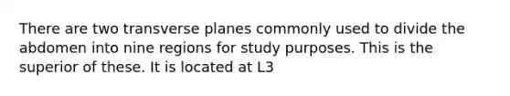 There are two transverse planes commonly used to divide the abdomen into nine regions for study purposes. This is the superior of these. It is located at L3