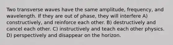 Two transverse waves have the same amplitude, frequency, and wavelength. If they are out of phase, they will interfere A) constructively, and reinforce each other. B) destructively and cancel each other. C) instructively and teach each other physics. D) perspectively and disappear on the horizon.