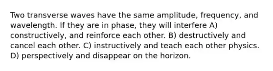 Two transverse waves have the same amplitude, frequency, and wavelength. If they are in phase, they will interfere A) constructively, and reinforce each other. B) destructively and cancel each other. C) instructively and teach each other physics. D) perspectively and disappear on the horizon.