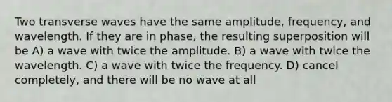 Two transverse waves have the same amplitude, frequency, and wavelength. If they are in phase, the resulting superposition will be A) a wave with twice the amplitude. B) a wave with twice the wavelength. C) a wave with twice the frequency. D) cancel completely, and there will be no wave at all