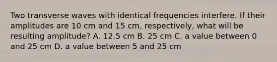 Two transverse waves with identical frequencies interfere. If their amplitudes are 10 cm and 15 cm, respectively, what will be resulting amplitude? A. 12.5 cm B. 25 cm C. a value between 0 and 25 cm D. a value between 5 and 25 cm