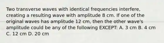 Two transverse waves with identical frequencies interfere, creating a resulting wave with amplitude 8 cm. If one of the original waves has amplitude 12 cm, then the other wave's amplitude could be any of the following EXCEPT: A. 3 cm B. 4 cm C. 12 cm D. 20 cm