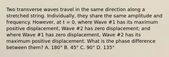 Two transverse waves travel in the same direction along a stretched string. Individually, they share the same amplitude and frequency. However, at t = 0, where Wave #1 has its maximum positive displacement, Wave #2 has zero displacement; and where Wave #1 has zero displacement, Wave #2 has its maximum positive displacement. What is the phase difference between them? A. 180° B. 45° C. 90° D. 135°