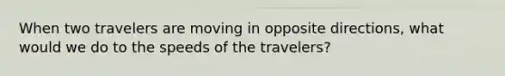 When two travelers are moving in opposite directions, what would we do to the speeds of the travelers?