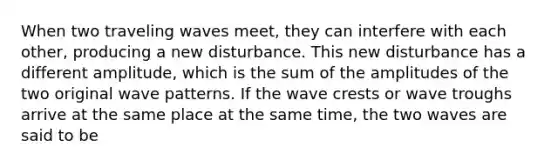 When two traveling waves meet, they can interfere with each other, producing a new disturbance. This new disturbance has a different amplitude, which is the sum of the amplitudes of the two original wave patterns. If the wave crests or wave troughs arrive at the same place at the same time, the two waves are said to be