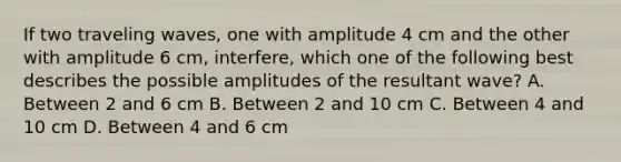 If two traveling waves, one with amplitude 4 cm and the other with amplitude 6 cm, interfere, which one of the following best describes the possible amplitudes of the resultant wave? A. Between 2 and 6 cm B. Between 2 and 10 cm C. Between 4 and 10 cm D. Between 4 and 6 cm