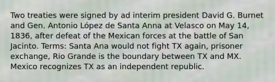 Two treaties were signed by ad interim president David G. Burnet and Gen. Antonio López de Santa Anna at Velasco on May 14, 1836, after defeat of the Mexican forces at the battle of San Jacinto. Terms: Santa Ana would not fight TX again, prisoner exchange, Rio Grande is the boundary between TX and MX. Mexico recognizes TX as an independent republic.