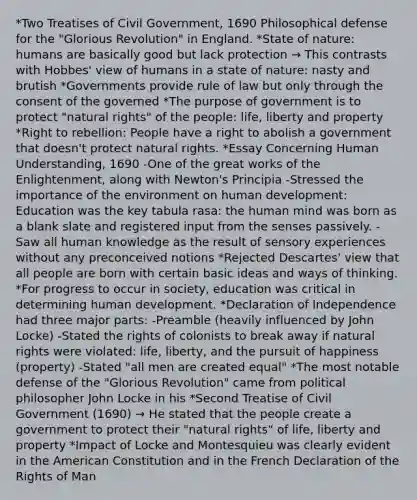 *Two Treatises of Civil Government, 1690 Philosophical defense for the "Glorious Revolution" in England. *State of nature: humans are basically good but lack protection → This contrasts with Hobbes' view of humans in a state of nature: nasty and brutish *Governments provide rule of law but only through the consent of the governed *The purpose of government is to protect "natural rights" of the people: life, liberty and property *Right to rebellion: People have a right to abolish a government that doesn't protect natural rights. *Essay Concerning Human Understanding, 1690 -One of the great works of the Enlightenment, along with Newton's Principia -Stressed the importance of the environment on human development: Education was the key tabula rasa: the human mind was born as a blank slate and registered input from the senses passively. -Saw all human knowledge as the result of sensory experiences without any preconceived notions *Rejected Descartes' view that all people are born with certain basic ideas and ways of thinking. *For progress to occur in society, education was critical in determining human development. *Declaration of Independence had three major parts: -Preamble (heavily influenced by John Locke) -Stated the rights of colonists to break away if natural rights were violated: life, liberty, and the pursuit of happiness (property) -Stated "all men are created equal" *The most notable defense of the "Glorious Revolution" came from political philosopher John Locke in his *Second Treatise of Civil Government (1690) → He stated that the people create a government to protect their "natural rights" of life, liberty and property *Impact of Locke and Montesquieu was clearly evident in the American Constitution and in the French Declaration of the Rights of Man