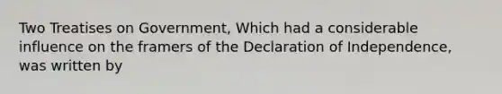 Two Treatises on Government, Which had a considerable influence on the framers of the Declaration of Independence, was written by